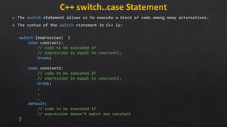 C++ switch..case Statement
The switch statement allows us to execute a block of code among many alternatives.
The syntax of the switch statement in C++ is:
switch (expression) {
case constant1:
// code to be executed if
// expression is equal to constant1;
break;
case constant2:
// code to be executed if
// expression is equal to constant2;
break;
.
.
.
default:
// code to be executed if
// expression doesn't match any constant
}
 