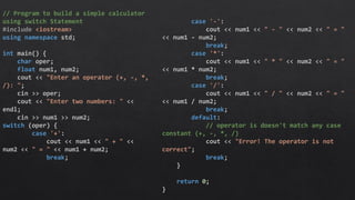 // Program to build a simple calculator
using switch Statement
#include <iostream>
using namespace std;
int main() {
char oper;
float num1, num2;
cout << "Enter an operator (+, -, *,
/): ";
cin >> oper;
cout << "Enter two numbers: " <<
endl;
cin >> num1 >> num2;
switch (oper) {
case '+':
cout << num1 << " + " <<
num2 << " = " << num1 + num2;
break;
case '-':
cout << num1 << " - " << num2 << " = "
<< num1 - num2;
break;
case '*':
cout << num1 << " * " << num2 << " = "
<< num1 * num2;
break;
case '/':
cout << num1 << " / " << num2 << " = "
<< num1 / num2;
break;
default:
// operator is doesn't match any case
constant (+, -, *, /)
cout << "Error! The operator is not
correct";
break;
}
return 0;
}
 
