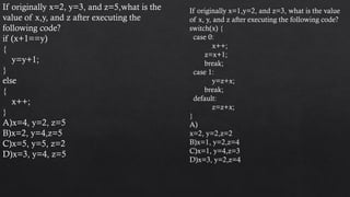 If originally x=2, y=3, and z=5,what is the
value of x,y, and z after executing the
following code?
if (x+1==y)
{
y=y+1;
}
else
{
x++;
}
A)x=4, y=2, z=5
B)x=2, y=4,z=5
C)x=5, y=5, z=2
D)x=3, y=4, z=5
If originally x=1,y=2, and z=3, what is the value
of x, y, and z after executing the following code?
switch(x) {
case 0:
x++;
z=x+1;
break;
case 1:
y=z+x;
break;
default:
z=z+x;
}
A)
x=2, y=2,z=2
B)x=1, y=2,z=4
C)x=1, y=4,z=3
D)x=3, y=2,z=4
 