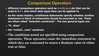 Comparison Operators
different comparison operators such as ==,!=,>,< etc that can be
used in C++ and which data types they can be applied to.
As the name implies, conditional statements specify whether another
statement or block of statements should be executed or not. These
are often called “selection constructs”. The two general types are:
“if…then”
the “switch…case” construct
The conditions tested are specified using comparison
operators. These operators cause the immediate statement in
which they are contained to return a Boolean value of either
true or false.
 
