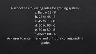 A school has following rules for grading system:
a. Below 25 - F
b. 25 to 45 - E
c. 45 to 50 - D
d. 50 to 60 - C
e. 60 to 80 - B
f. Above 80 - A
Ask user to enter marks and print the corresponding
grade.
 