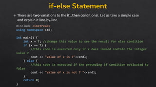 if-else Statement
There are two variations to the if…then conditional. Let us take a simple case
and explain it line-by-line.
#include <iostream>
using namespace std;
int main() {
int x = 7; //change this value to see the result for else condition
if (x == 7) {
//this code is executed only if x does indeed contain the integer
value 7
cout << "Value of x is 7"<<endl;
} else {
//this code is executed if the preceding if condition evaluated to
false
cout << "Value of x is not 7 "<<endl;
}
return 0;
}
 