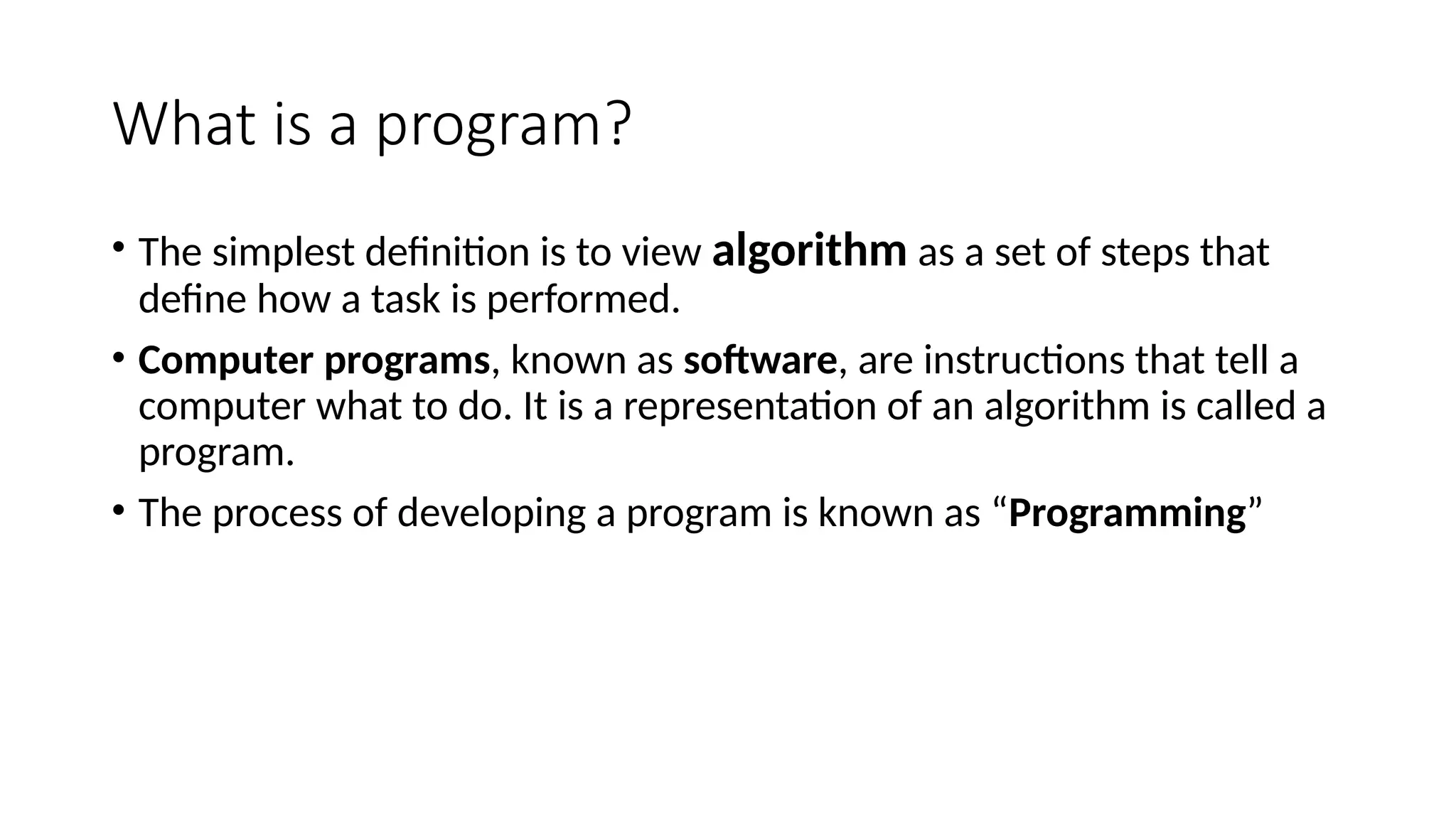 What is a program?
• The simplest definition is to view algorithm as a set of steps that
define how a task is performed.
• Computer programs, known as software, are instructions that tell a
computer what to do. It is a representation of an algorithm is called a
program.
• The process of developing a program is known as “Programming”
 