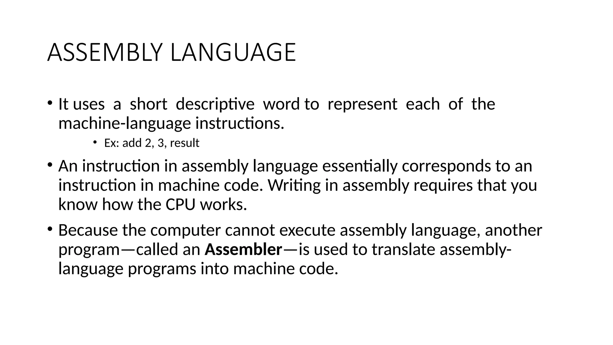 ASSEMBLY LANGUAGE
• It uses a short descriptive word to represent each of the
machine-language instructions.
• Ex: add 2, 3, result
• An instruction in assembly language essentially corresponds to an
instruction in machine code. Writing in assembly requires that you
know how the CPU works.
• Because the computer cannot execute assembly language, another
program—called an Assembler—is used to translate assembly-
language programs into machine code.
 