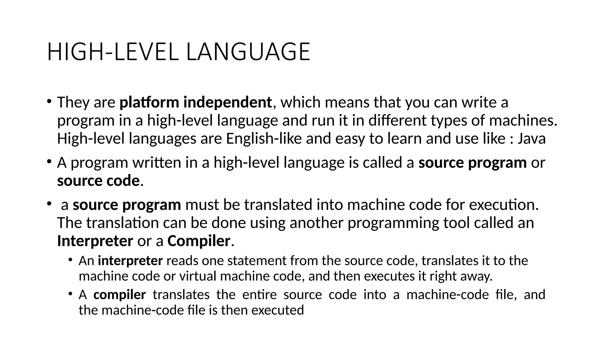 HIGH-LEVEL LANGUAGE
• They are platform independent, which means that you can write a
program in a high-level language and run it in different types of machines.
High-level languages are English-like and easy to learn and use like : Java
• A program written in a high-level language is called a source program or
source code.
• a source program must be translated into machine code for execution.
The translation can be done using another programming tool called an
Interpreter or a Compiler.
• An interpreter reads one statement from the source code, translates it to the
machine code or virtual machine code, and then executes it right away.
• A compiler translates the entire source code into a machine-code file, and
the machine-code file is then executed
 