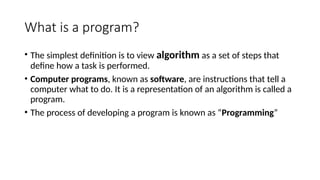 What is a program?
• The simplest definition is to view algorithm as a set of steps that
define how a task is performed.
• Computer programs, known as software, are instructions that tell a
computer what to do. It is a representation of an algorithm is called a
program.
• The process of developing a program is known as “Programming”
 