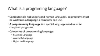 What is a programing language?
• Computers do not understand human languages, so programs must
be written in a language a computer can use.
• A programming language is a special language used to write
computer programs.
• Categories of programming language:
• Machine Language
• Assembly Language
• High-Level Language
 