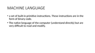 MACHINE LANGUAGE
• a set of built-in primitive instructions. These instructions are in the
form of binary code.
• The native language of the computer (understand directly) but are
very difficult to read and modify.
 