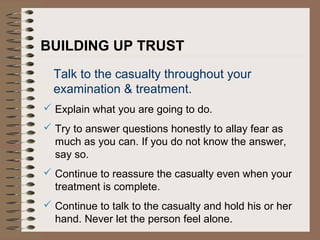 BUILDING UP TRUST
Talk to the casualty throughout your
examination & treatment.
 Explain what you are going to do.
 Try to answer questions honestly to allay fear as
much as you can. If you do not know the answer,
say so.
 Continue to reassure the casualty even when your
treatment is complete.
 Continue to talk to the casualty and hold his or her
hand. Never let the person feel alone.
 