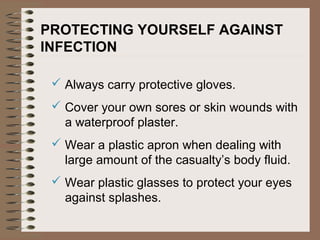 PROTECTING YOURSELF AGAINST
INFECTION
 Always carry protective gloves.
 Cover your own sores or skin wounds with
a waterproof plaster.
 Wear a plastic apron when dealing with
large amount of the casualty’s body fluid.
 Wear plastic glasses to protect your eyes
against splashes.
 