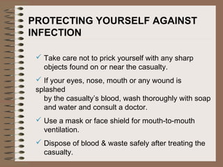 PROTECTING YOURSELF AGAINST
INFECTION
 Take care not to prick yourself with any sharp
objects found on or near the casualty.
 If your eyes, nose, mouth or any wound is
splashed
by the casualty’s blood, wash thoroughly with soap
and water and consult a doctor.
 Use a mask or face shield for mouth-to-mouth
ventilation.
 Dispose of blood & waste safely after treating the
casualty.
 