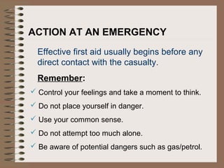 ACTION AT AN EMERGENCY
Effective first aid usually begins before any
direct contact with the casualty.
Remember:
 Control your feelings and take a moment to think.
 Do not place yourself in danger.
 Use your common sense.
 Do not attempt too much alone.
 Be aware of potential dangers such as gas/petrol.
 