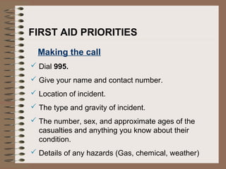 Making the call
 Dial 995.
 Give your name and contact number.
 Location of incident.
 The type and gravity of incident.
 The number, sex, and approximate ages of the
casualties and anything you know about their
condition.
 Details of any hazards (Gas, chemical, weather)
FIRST AID PRIORITIES
 