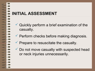 INITIAL ASSESSMENT
 Quickly perform a brief examination of the
casualty.
 Perform checks before making diagnosis.
 Prepare to resuscitate the casualty.
 Do not move casualty with suspected head
or neck injuries unnecessarily.
 