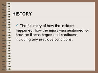 HISTORY
 The full story of how the incident
happened, how the injury was sustained, or
how the illness began and continued,
including any previous conditions.
 