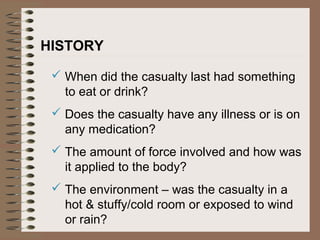 HISTORY
 When did the casualty last had something
to eat or drink?
 Does the casualty have any illness or is on
any medication?
 The amount of force involved and how was
it applied to the body?
 The environment – was the casualty in a
hot & stuffy/cold room or exposed to wind
or rain?
 