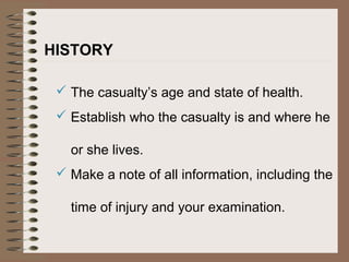 HISTORY
 The casualty’s age and state of health.
 Establish who the casualty is and where he
or she lives.
 Make a note of all information, including the
time of injury and your examination.
 
