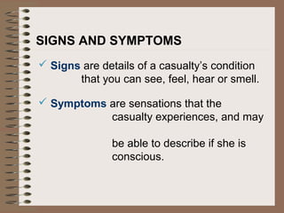 SIGNS AND SYMPTOMS
 Signs are details of a casualty’s condition
that you can see, feel, hear or smell.
 Symptoms are sensations that the
casualty experiences, and may
be able to describe if she is
conscious.
 
