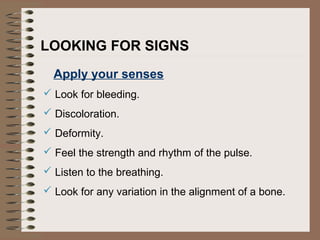 LOOKING FOR SIGNS
Apply your senses
 Look for bleeding.
 Discoloration.
 Deformity.
 Feel the strength and rhythm of the pulse.
 Listen to the breathing.
 Look for any variation in the alignment of a bone.
 
