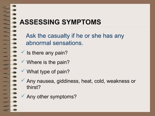 ASSESSING SYMPTOMS
Ask the casualty if he or she has any
abnormal sensations.
 Is there any pain?
 Where is the pain?
 What type of pain?
 Any nausea, giddiness, heat, cold, weakness or
thirst?
 Any other symptoms?
 