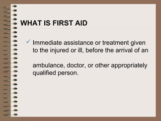 WHAT IS FIRST AID
 Immediate assistance or treatment given
to the injured or ill, before the arrival of an
ambulance, doctor, or other appropriately
qualified person.
 