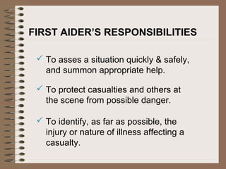 FIRST AIDER’S RESPONSIBILITIES
 To asses a situation quickly & safely,
and summon appropriate help.
 To protect casualties and others at
the scene from possible danger.
 To identify, as far as possible, the
injury or nature of illness affecting a
casualty.
 