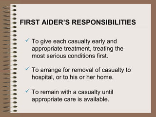 FIRST AIDER’S RESPONSIBILITIES
 To give each casualty early and
appropriate treatment, treating the
most serious conditions first.
 To arrange for removal of casualty to
hospital, or to his or her home.
 To remain with a casualty until
appropriate care is available.
 