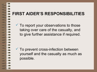 FIRST AIDER’S RESPONSIBILITIES
 To report your observations to those
taking over care of the casualty, and
to give further assistance if required.
 To prevent cross-infection between
yourself and the casualty as much as
possible.
 