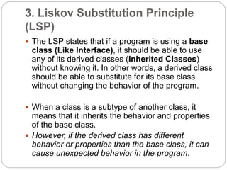 3. Liskov Substitution Principle
(LSP)
 The LSP states that if a program is using a base
class (Like Interface), it should be able to use
any of its derived classes (Inherited Classes)
without knowing it. In other words, a derived class
should be able to substitute for its base class
without changing the behavior of the program.
 When a class is a subtype of another class, it
means that it inherits the behavior and properties
of the base class.
 However, if the derived class has different
behavior or properties than the base class, it can
cause unexpected behavior in the program.
 