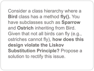 Consider a class hierarchy where a
Bird class has a method fly(). You
have subclasses such as Sparrow
and Ostrich inheriting from Bird.
Given that not all birds can fly (e.g.,
ostriches cannot fly), how does this
design violate the Liskov
Substitution Principle? Propose a
solution to rectify this issue.
 