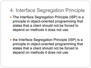 4. Interface Segregation Principle
 The Interface Segregation Principle (ISP) is a
principle in object-oriented programming that
states that a client should not be forced to
depend on methods it does not use.
 the Interface Segregation Principle (ISP) is a
principle in object-oriented programming that
states that a client should not be forced to
depend on methods it does not use.
 