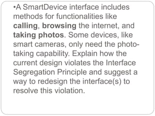 •A SmartDevice interface includes
methods for functionalities like
calling, browsing the internet, and
taking photos. Some devices, like
smart cameras, only need the photo-
taking capability. Explain how the
current design violates the Interface
Segregation Principle and suggest a
way to redesign the interface(s) to
resolve this violation.
 