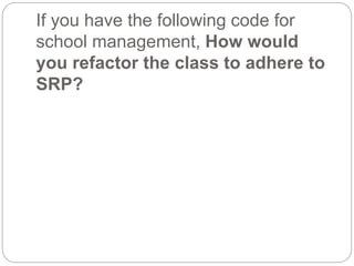 If you have the following code for
school management, How would
you refactor the class to adhere to
SRP?
 