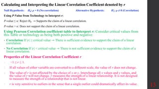 Null Hypothesis: H0: ρ = 0 (No correlation) Alternative Hypothesis: H1: ρ ≠ 0 (Correlation)
Using P-Value from Technology to Interpret r:
P-value ≤ α: Reject 𝐻0 → Supports the claim of a linear correlation.
P-value > α: Does not support the claim of a linear correlation.
Using Pearson Correlation coefficient table to Interpret r: Consider critical values from
this Table or technology as being both positive and negative:
• Correlation If |r| ≥ critical value ⇾ There is sufficient evidence to support the claim of a linear
correlation.
• No Correlation If |r| < critical value ⇾ There is not sufficient evidence to support the claim of a
linear correlation.
Properties of the Linear Correlation Coefficient r
1. −1 ≤ r ≤ 1.
2. If all values of either variable are converted to a different scale, the value of r does not change.
4. The value of r is not affected by the choice of x or y. Interchange all x values and y values, and
the value of r will not change. ​​r measures the strength of a linear relationship. It is not designed
to measure the strength of a relationship that is not linear.
5. r is very sensitive to outliers in the sense that a single outlier could dramatically affect its value. 13
Calculating and Interpreting the Linear Correlation Coefficient denoted by r
 