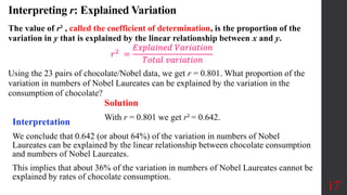Interpreting r: Explained Variation
The value of r² , called the coefficient of determination, is the proportion of the
variation in y that is explained by the linear relationship between x and y.
𝑟2
=
𝐸𝑥𝑝𝑙𝑎𝑖𝑛𝑒𝑑 𝑉𝑎𝑟𝑖𝑎𝑡𝑖𝑜𝑛
𝑇𝑜𝑡𝑎𝑙 𝑣𝑎𝑟𝑖𝑎𝑡𝑖𝑜𝑛
Using the 23 pairs of chocolate/Nobel data, we get r = 0.801. What proportion of the
variation in numbers of Nobel Laureates can be explained by the variation in the
consumption of chocolate?
17
Solution
With r = 0.801 we get r² = 0.642.
Interpretation
We conclude that 0.642 (or about 64%) of the variation in numbers of Nobel
Laureates can be explained by the linear relationship between chocolate consumption
and numbers of Nobel Laureates.
This implies that about 36% of the variation in numbers of Nobel Laureates cannot be
explained by rates of chocolate consumption.
 