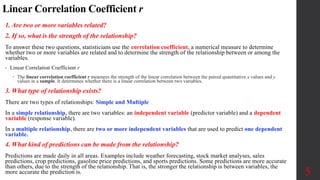 Linear Correlation Coefficient r
1. Are two or more variables related?
2. If so, what is the strength of the relationship?
To answer these two questions, statisticians use the correlation coefficient, a numerical measure to determine
whether two or more variables are related and to determine the strength of the relationship between or among the
variables.
• Linear Correlation Coefficient r
 The linear correlation coefficient r measures the strength of the linear correlation between the paired quantitative x values and y
values in a sample. It determines whether there is a linear correlation between two variables.
3. What type of relationship exists?
There are two types of relationships: Simple and Multiple
In a simple relationship, there are two variables: an independent variable (predictor variable) and a dependent
variable (response variable).
In a multiple relationship, there are two or more independent variables that are used to predict one dependent
variable.
4. What kind of predictions can be made from the relationship?
Predictions are made daily in all areas. Examples include weather forecasting, stock market analyses, sales
predictions, crop predictions, gasoline price predictions, and sports predictions. Some predictions are more accurate
than others, due to the strength of the relationship. That is, the stronger the relationship is between variables, the
more accurate the prediction is. 5
 