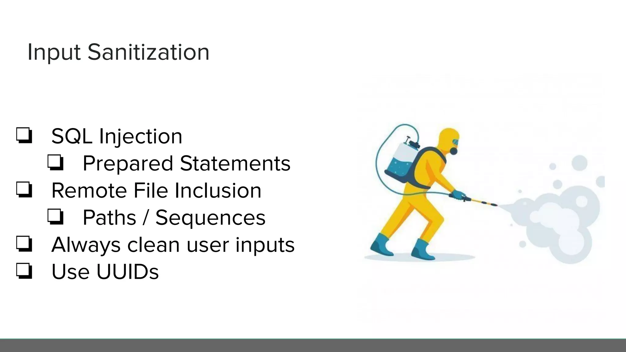 Input Sanitization
❏ SQL Injection
❏ Prepared Statements
❏ Remote File Inclusion
❏ Paths / Sequences
❏ Always clean user inputs
❏ Use UUIDs
 