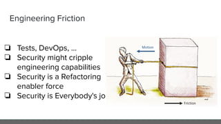 Engineering Friction
❏ Tests, DevOps, ...
❏ Security might cripple
engineering capabilities
❏ Security is a Refactoring
enabler force
❏ Security is Everybody's jobs
 