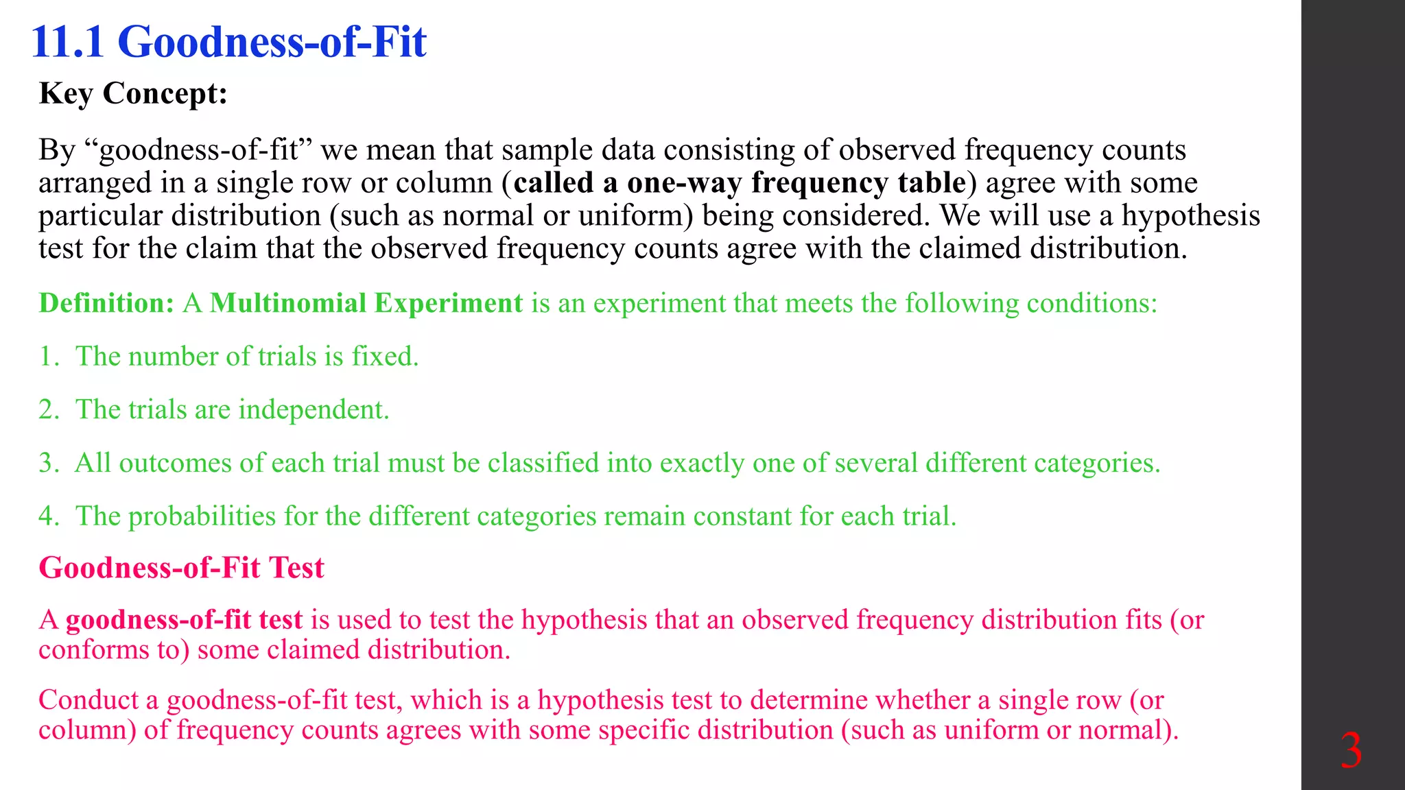 3
11.1 Goodness-of-Fit
Key Concept:
By “goodness-of-fit” we mean that sample data consisting of observed frequency counts
arranged in a single row or column (called a one-way frequency table) agree with some
particular distribution (such as normal or uniform) being considered. We will use a hypothesis
test for the claim that the observed frequency counts agree with the claimed distribution.
Definition: A Multinomial Experiment is an experiment that meets the following conditions:
1. The number of trials is fixed.
2. The trials are independent.
3. All outcomes of each trial must be classified into exactly one of several different categories.
4. The probabilities for the different categories remain constant for each trial.
Goodness-of-Fit Test
A goodness-of-fit test is used to test the hypothesis that an observed frequency distribution fits (or
conforms to) some claimed distribution.
Conduct a goodness-of-fit test, which is a hypothesis test to determine whether a single row (or
column) of frequency counts agrees with some specific distribution (such as uniform or normal).
 