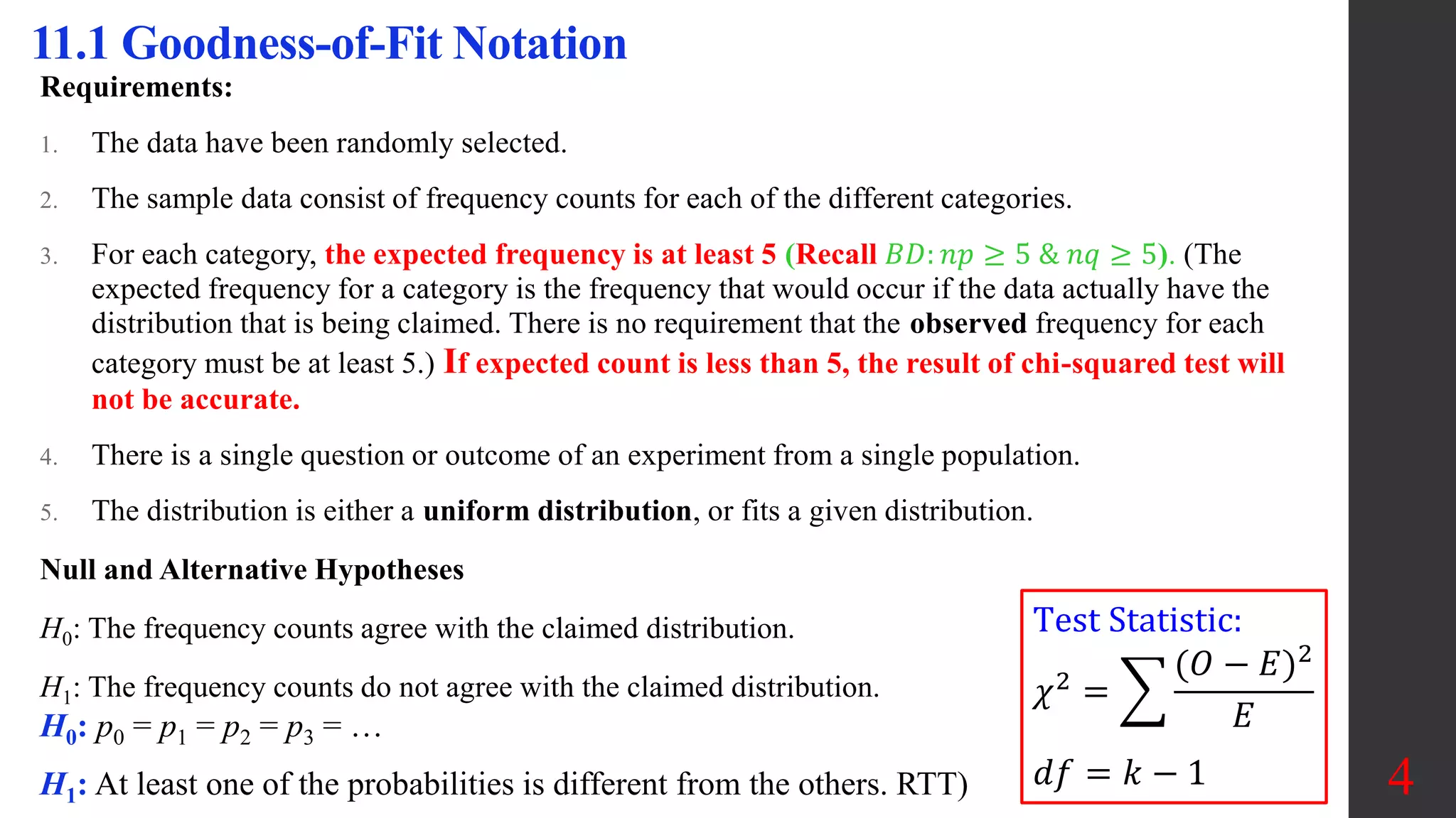 4
11.1 Goodness-of-Fit Notation
Requirements:
1. The data have been randomly selected.
2. The sample data consist of frequency counts for each of the different categories.
3. For each category, the expected frequency is at least 5 (Recall 𝐵𝐷: 𝑛𝑝 ≥ 5 & 𝑛𝑞 ≥ 5). (The
expected frequency for a category is the frequency that would occur if the data actually have the
distribution that is being claimed. There is no requirement that the observed frequency for each
category must be at least 5.) If expected count is less than 5, the result of chi-squared test will
not be accurate.
4. There is a single question or outcome of an experiment from a single population.
5. The distribution is either a uniform distribution, or fits a given distribution.
Null and Alternative Hypotheses
H0: The frequency counts agree with the claimed distribution.
H1: The frequency counts do not agree with the claimed distribution.
Test Statistic:
𝜒2
=
(𝑂 − 𝐸)2
𝐸
𝑑𝑓 = 𝑘 − 1
H0: p0 = p1 = p2 = p3 = …
H1: At least one of the probabilities is different from the others. RTT)
 