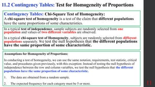 11
11.2 Contingency Tables: Test for Homogeneity of Proportions
Contingency Tables: Chi-Square Test of Homogeneity:
A chi-square test of homogeneity is a test of the claim that different populations
have the same proportions of some characteristics.
Assumptions for Homogeneity of Proportions:
In conducting a test of homogeneity, we can use the same notation, requirements, test statistic, critical
value, and procedures given previously, with this exception: Instead of testing the null hypothesis of
independence between the row and column variables, we test the null hypothesis that the different
populations have the same proportion of some characteristic.
1. The data are obtained from a random sample.
2. The expected frequency for each category must be 5 or more.
In a typical test of independence, sample subjects are randomly selected from one
population and values of two different variables are observed.
In a typical chi-square test of Homogeneity, subjects are randomly selected from different
populations separately. We test the null hypothesis that the different populations
have the same proportion of some characteristic.
 