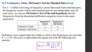 17
For 2 × 2 tables consisting of frequency counts that result from matched pairs,
the frequency counts within each matched pair are not independent and, for
such cases, we can use McNemar’s Test of the null hypothesis that the
frequencies from the discordant (different) categories occur in the same
proportion.
11.2 Contingency Tables, McNemar’s Test for Matched Pairs (Skip)
Blank Treatment X:
Cured
Treatment X:
Not Cured
Treatment Y: Cured a b
Treatment Y: Not Cured c d
McNemar’s test requires that for a table as shown, the frequencies are such that
b + c ≥ 10. The test is a right-tailed chi-square test with the following test
statistic:
𝑇𝑆: 𝜒2 =
𝑏 − 𝑐 − 1 2
𝑏 + 𝑐
 