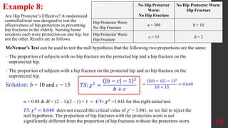18
Example 8:
Are Hip Protector’s Effective? A randomized
controlled trial was designed to test the
effectiveness of hip protectors in preventing
hip fractures in the elderly. Nursing home
residents each wore protection on one hip, but
not the other. Results are as follows.
Blank No Hip Protector
Worn:
No Hip Fracture
No Hip Protector Worn:
Hip Fracture
Hip Protector Worn:
No Hip Fracture
a = 309 b = 10
Hip Protector Worn:
Hip Fracture
c = 15 d = 2
McNemar’s Test can be used to test the null hypothesis that the following two proportions are the same:
• The proportion of subjects with no hip fracture on the protected hip and a hip fracture on the
unprotected hip.
• The proportion of subjects with a hip fracture on the protected hip and no hip fracture on the
unprotected hip.
Solution: b = 10 and c = 15 𝑇𝑆: 𝜒2 =
𝑏 − 𝑐 − 1 2
𝑏 + 𝑐
=
10 − 15 − 1 2
10 + 15
= 0.640
α = 0.05 & df = (2 – 1)(2 – 1) = 1 → CV: 𝜒2
=3.841 for this right-tailed test.
𝑇𝑆: 𝜒2 = 0.640 does not exceed the critical value of χ² = 3.841, so we fail to reject the
null hypothesis. The proportion of hip fractures with the protectors worn is not
significantly different from the proportion of hip fractures without the protectors worn.
 