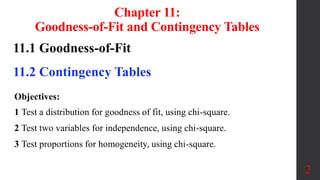 Chapter 11:
Goodness-of-Fit and Contingency Tables
11.1 Goodness-of-Fit
11.2 Contingency Tables
2
Objectives:
1 Test a distribution for goodness of fit, using chi-square.
2 Test two variables for independence, using chi-square.
3 Test proportions for homogeneity, using chi-square.
 