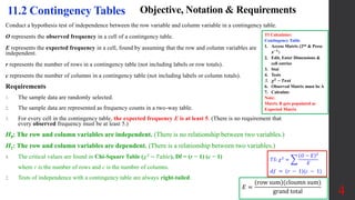 4
11.2 Contingency Tables Objective, Notation & Requirements
Conduct a hypothesis test of independence between the row variable and column variable in a contingency table.
O represents the observed frequency in a cell of a contingency table.
E represents the expected frequency in a cell, found by assuming that the row and column variables are
independent.
r represents the number of rows in a contingency table (not including labels or row totals).
c represents the number of columns in a contingency table (not including labels or column totals).
Requirements
1. The sample data are randomly selected.
2. The sample data are represented as frequency counts in a two-way table.
3. For every cell in the contingency table, the expected frequency E is at least 5. (There is no requirement that
every observed frequency must be at least 5.)
H0: The row and column variables are independent. (There is no relationship between two variables.)
H1: The row and column variables are dependent. (There is a relationship between two variables.)
4. The critical values are found in Chi-Square Table (𝜒2
− 𝑇𝑎𝑏𝑙𝑒), Df = (r − 1) (c − 1)
where r is the number of rows and c is the number of columns.
2. Tests of independence with a contingency table are always right-tailed.
𝑇𝑆: 𝜒2
=
𝑂 − 𝐸 2
𝐸
𝑑𝑓 = (𝑟 − 1)(𝑐 − 1)
𝐸 =
(row sum)(cloumn sum)
grand total
TI Calculator:
Contingency Table
1. Access Matrix (2nd & Press
𝒙−𝟏
)
2. Edit, Enter Dimensions &
cell entries
3. Stat
4. Tests
5. 𝝌𝟐
− 𝑻𝒆𝒔𝒕
6. Observed Matrix must be A
7. Calculate
Note:
Matrix B gets populated as
Expected Matrix
 
