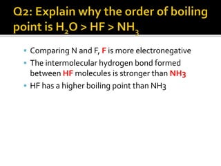 Q1: Why do NH3, H2O and HF have abnormally high boiling point?Explanation:N, O and F are highly electronegative atomsFormation of intermolecular hydrogen bonds in their hydrides.Intermolecular hydrogen bonds are much stronger than van der Waals’ forcesMore energy is needed to break the hydrogen bonds in NH3, H2O and HF