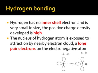 Hydrogen bondingHydrogen has no inner shell electron and is very small in size, the positive charge density developed is highThe nucleus of hydrogen atom is exposed to attraction by nearby electron cloud, a lone pair electrons on the electronegative atom