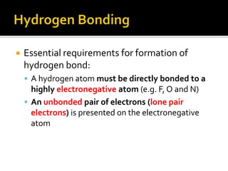 Hydrogen BondingEssential requirements for formation of hydrogen bond:A hydrogen atom must be directly bonded to a highly electronegative atom (e.g. F, O and N)Anunbonded pair of electrons (lone pair electrons) is presented on the electronegative atom