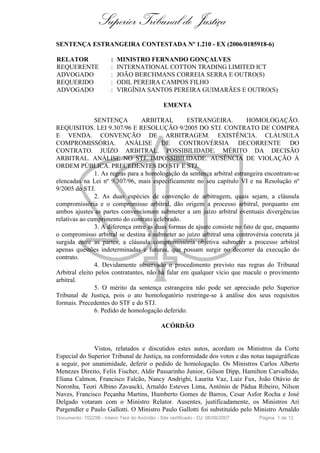 Superior Tribunal de Justiça
SENTENÇA ESTRANGEIRA CONTESTADA Nº 1.210 - EX (2006/0185918-6)

RELATOR                 :   MINISTRO FERNANDO GONÇALVES
REQUERENTE              :   INTERNATIONAL COTTON TRADING LIMITED ICT
ADVOGADO                :   JOÃO BERCHMANS CORREIA SERRA E OUTRO(S)
REQUERIDO               :   ODIL PEREIRA CAMPOS FILHO
ADVOGADO                :   VIRGÍNIA SANTOS PEREIRA GUIMARÃES E OUTRO(S)

                                                EMENTA

               SENTENÇA          ARBITRAL          ESTRANGEIRA.           HOMOLOGAÇÃO.
REQUISITOS. LEI 9.307/96 E RESOLUÇÃO 9/2005 DO STJ. CONTRATO DE COMPRA
E VENDA. CONVENÇÃO DE ARBITRAGEM. EXISTÊNCIA. CLÁUSULA
COMPROMISSÓRIA. ANÁLISE DE CONTROVÉRSIA DECORRENTE DO
CONTRATO. JUÍZO ARBITRAL. POSSIBILIDADE. MÉRITO DA DECISÃO
ARBITRAL. ANÁLISE NO STJ. IMPOSSIBILIDADE. AUSÊNCIA DE VIOLAÇÃO À
ORDEM PÚBLICA. PRECEDENTES DO STF E STJ.
               1. As regras para a homologação da sentença arbitral estrangeira encontram-se
elencadas na Lei nº 9.307/96, mais especificamente no seu capítulo VI e na Resolução nº
9/2005 do STJ.
               2. As duas espécies de convenção de arbitragem, quais sejam, a cláusula
compromissória e o compromisso arbitral, dão origem a processo arbitral, porquanto em
ambos ajustes as partes convencionam submeter a um juízo arbitral eventuais divergências
relativas ao cumprimento do contrato celebrado.
               3. A diferença entre as duas formas de ajuste consiste no fato de que, enquanto
o compromisso arbitral se destina a submeter ao juízo arbitral uma controvérsia concreta já
surgida entre as partes, a cláusula compromissória objetiva submeter a processo arbitral
apenas questões indeterminadas e futuras, que possam surgir no decorrer da execução do
contrato.
               4. Devidamente observado o procedimento previsto nas regras do Tribunal
Arbitral eleito pelos contratantes, não há falar em qualquer vício que macule o provimento
arbitral.
               5. O mérito da sentença estrangeira não pode ser apreciado pelo Superior
Tribunal de Justiça, pois o ato homologatório restringe-se à análise dos seus requisitos
formais. Precedentes do STF e do STJ.
               6. Pedido de homologação deferido.

                                               ACÓRDÃO


               Vistos, relatados e discutidos estes autos, acordam os Ministros da Corte
Especial do Superior Tribunal de Justiça, na conformidade dos votos e das notas taquigráficas
a seguir, por unanimidade, deferir o pedido de homologação. Os Ministros Carlos Alberto
Menezes Direito, Felix Fischer, Aldir Passarinho Junior, Gilson Dipp, Hamilton Carvalhido,
Eliana Calmon, Francisco Falcão, Nancy Andrighi, Laurita Vaz, Luiz Fux, João Otávio de
Noronha, Teori Albino Zavascki, Arnaldo Esteves Lima, Antônio de Pádua Ribeiro, Nilson
Naves, Francisco Peçanha Martins, Humberto Gomes de Barros, Cesar Asfor Rocha e José
Delgado votaram com o Ministro Relator. Ausentes, justificadamente, os Ministros Ari
Pargendler e Paulo Gallotti. O Ministro Paulo Gallotti foi substituído pelo Ministro Arnaldo
Documento: 702299 - Inteiro Teor do Acórdão - Site certificado - DJ: 06/08/2007   Página 1 de 12
 