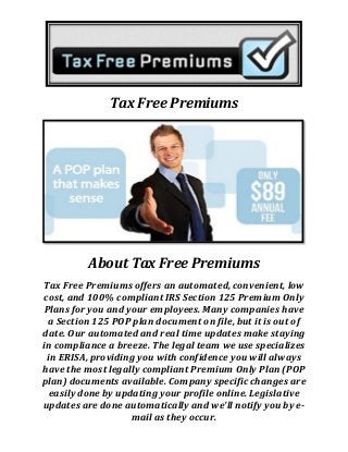 Tax Free Premiums
About Tax Free Premiums
Tax Free Premiums offers an automated, convenient, low
cost, and 100% compliant IRS Section 125 Premium Only
Plans for you and your employees. Many companies have
a Section 125 POP plan document on file, but it is out of
date. Our automated and real time updates make staying
in compliance a breeze. The legal team we use specializes
in ERISA, providing you with confidence you will always
have the most legally compliant Premium Only Plan (POP
plan) documents available. Company specific changes are
easily done by updating your profile online. Legislative
updates are done automatically and we'll notify you by e-
mail as they occur.
 